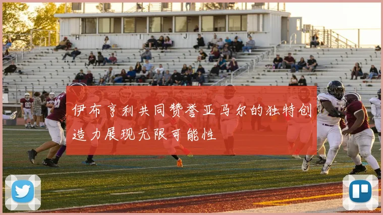 伊布亨利共同赞誉亚马尔的独特创造力展现无限可能性