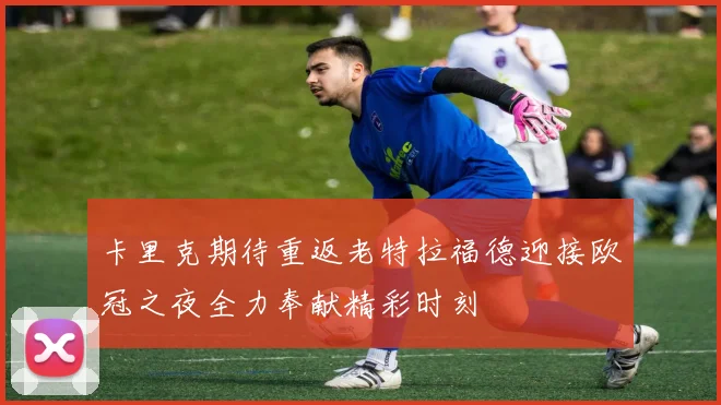 卡里克期待重返老特拉福德迎接欧冠之夜全力奉献精彩时刻