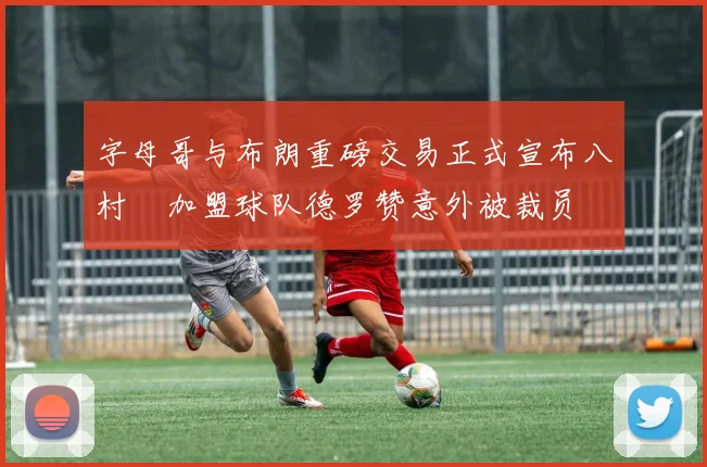 字母哥与布朗重磅交易正式宣布八村塁加盟球队德罗赞意外被裁员