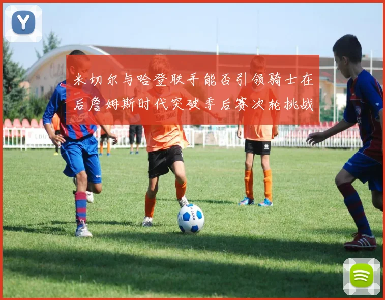 米切尔与哈登联手能否引领骑士在后詹姆斯时代突破季后赛次轮挑战