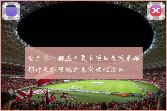 哈兰德：挪威冬夏季项目表现卓越期待足球领域迎来突破性成就