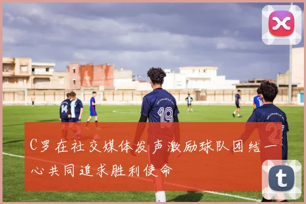 C罗在社交媒体发声激励球队团结一心共同追求胜利使命