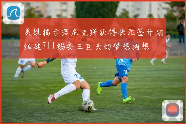 美媒揭示若尼克斯获得状元签计划组建711锡安三巨头的梦想构想