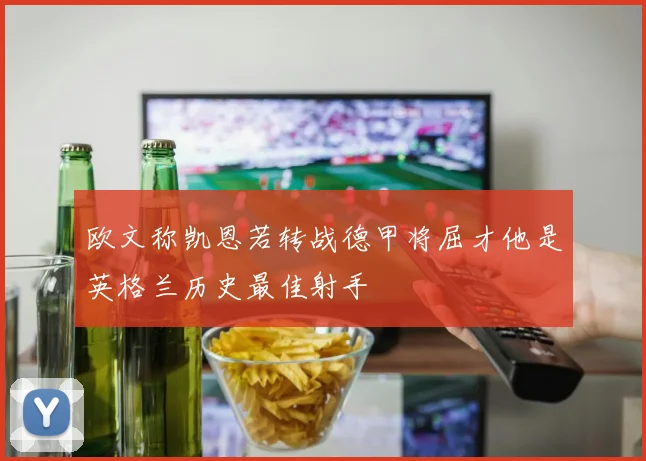 欧文称凯恩若转战德甲将屈才他是英格兰历史最佳射手