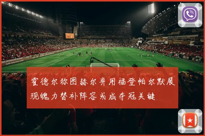 霍德尔称图赫尔弃用福登帕尔默展现魄力替补阵容或成夺冠关键