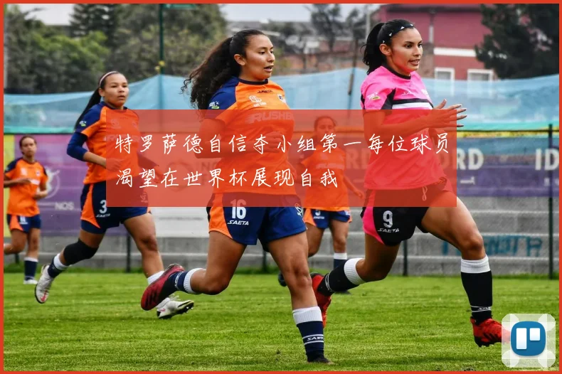 特罗萨德自信夺小组第一每位球员渴望在世界杯展现自我