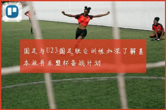 国足与U23国足联合训练加深了解基本放弃东盟杯备战计划