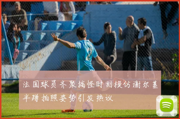 法国球员齐聚搞怪时刻模仿谢尔基半蹲拍照姿势引发热议