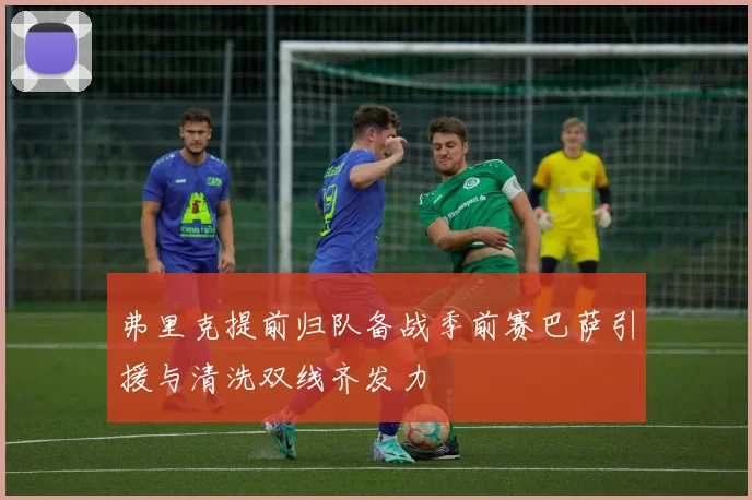 弗里克提前归队备战季前赛巴萨引援与清洗双线齐发力