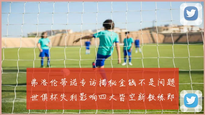 弗洛伦蒂诺专访揭秘金钱不是问题世俱杯失利影响四大皆空新教练即将到来