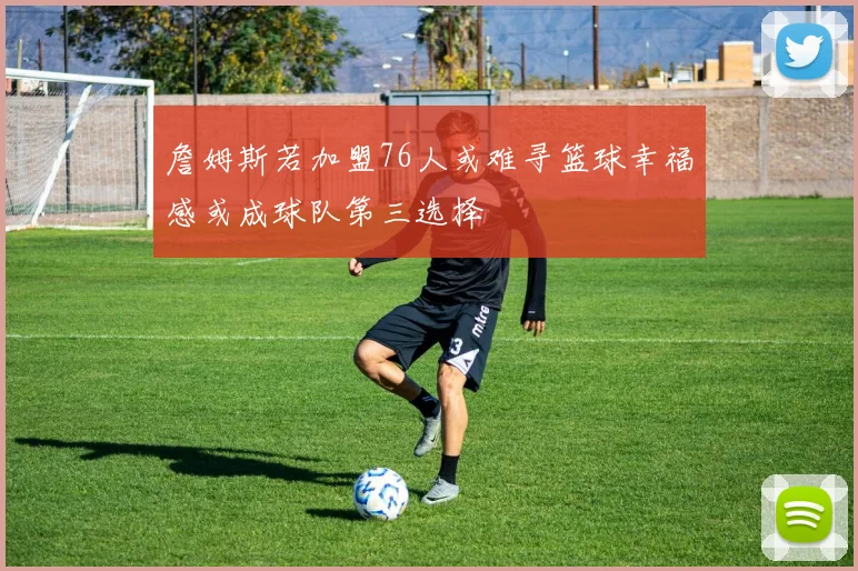 詹姆斯若加盟76人或难寻篮球幸福感或成球队第三选择